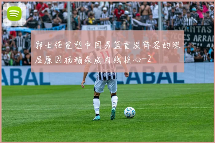郭士强重塑中国男篮首发阵容的深层原因杨瀚森成内线核心