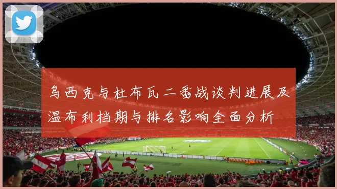 乌西克与杜布瓦二番战谈判进展及温布利档期与排名影响全面分析