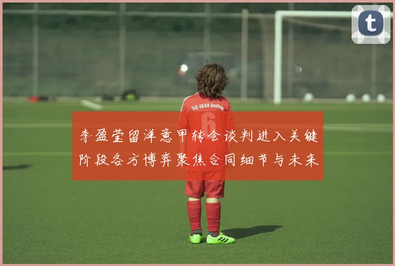 李盈莹留洋意甲转会谈判进入关键阶段各方博弈聚焦合同细节与未来