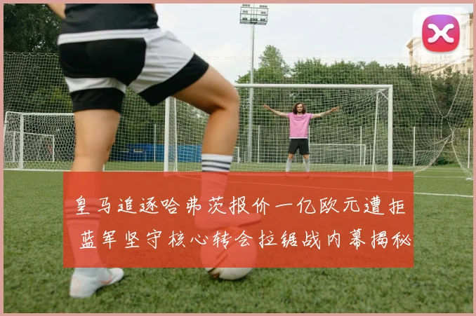 皇马追逐哈弗茨报价一亿欧元遭拒 蓝军坚守核心转会拉锯战内幕揭秘