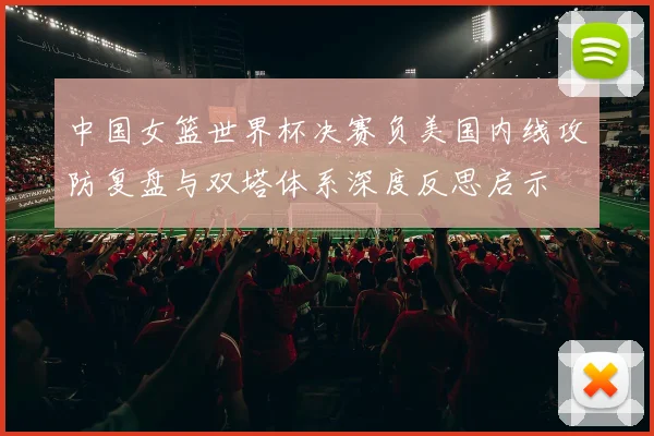 中国女篮世界杯决赛负美国内线攻防复盘与双塔体系深度反思启示