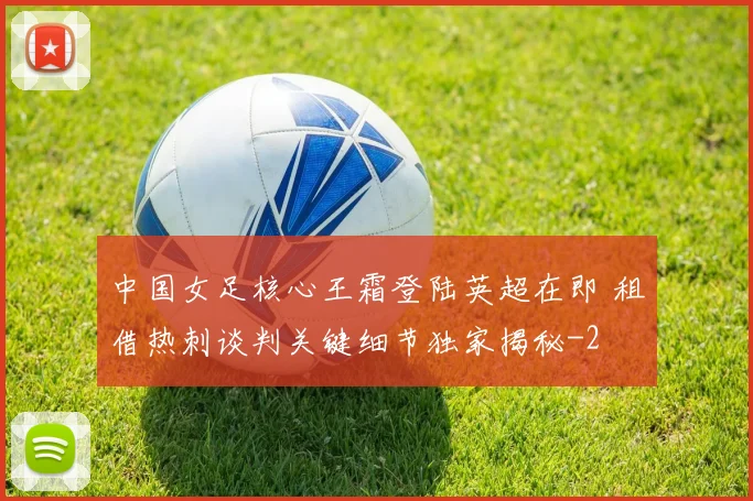 中国女足核心王霜登陆英超在即 租借热刺谈判关键细节独家揭秘