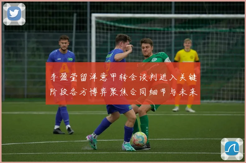 李盈莹留洋意甲转会谈判进入关键阶段各方博弈聚焦合同细节与未来