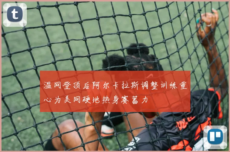 温网登顶后阿尔卡拉斯调整训练重心为美网硬地热身赛蓄力