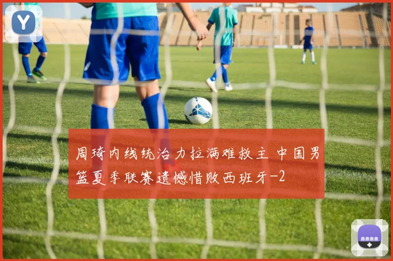 周琦内线统治力拉满难救主 中国男篮夏季联赛遗憾惜败西班牙