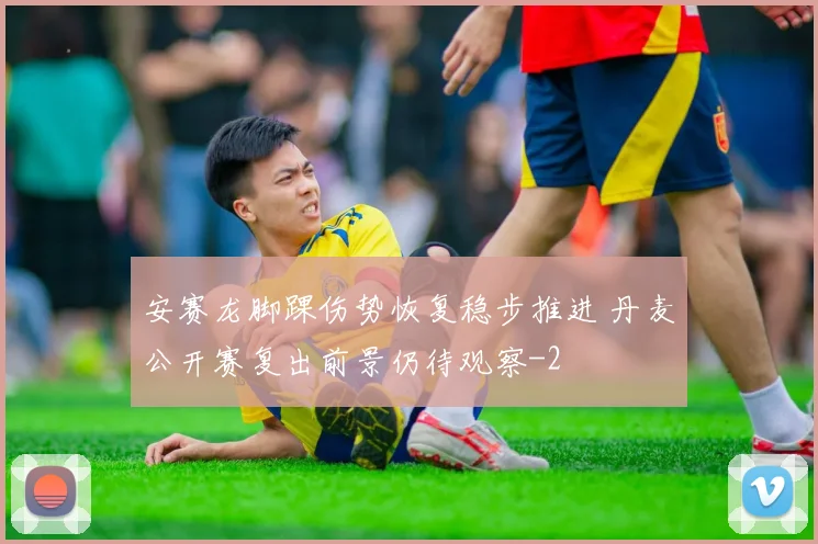 安赛龙脚踝伤势恢复稳步推进 丹麦公开赛复出前景仍待观察