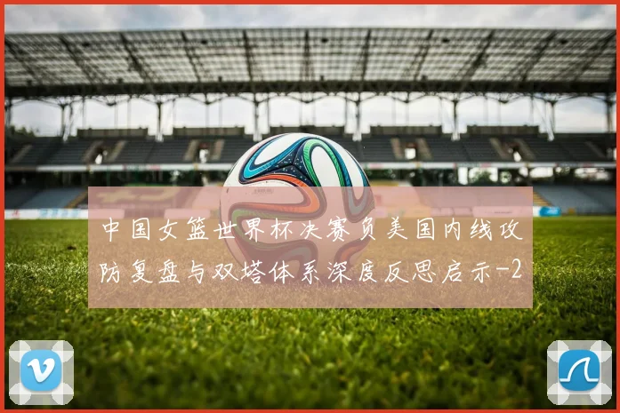 中国女篮世界杯决赛负美国内线攻防复盘与双塔体系深度反思启示