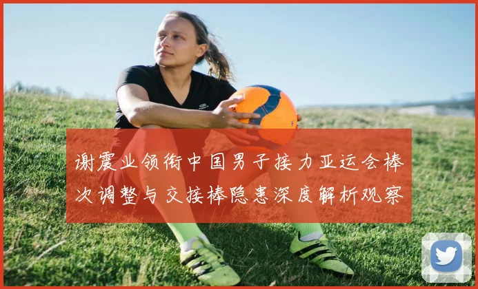 谢震业领衔中国男子接力亚运会棒次调整与交接棒隐患深度解析观察