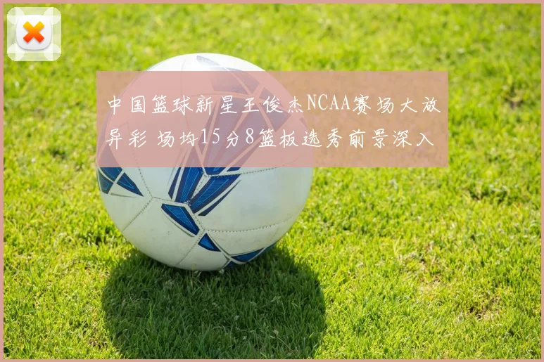中国篮球新星王俊杰NCAA赛场大放异彩 场均15分8篮板选秀前景深入解读