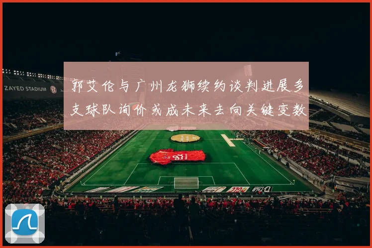郭艾伦与广州龙狮续约谈判进展多支球队询价或成未来去向关键变数