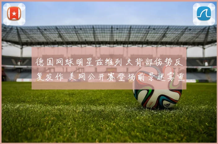 德国网球明星兹维列夫背部伤势反复发作 美网公开赛登场前景迷雾重重