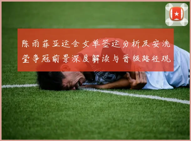 陈雨菲亚运会女单签运分析及安洗莹争冠前景深度解读与晋级路径观察