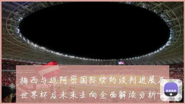梅西与迈阿密国际续约谈判进展及世界杯后未来去向全面解读分析