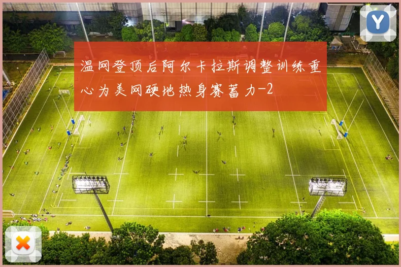 温网登顶后阿尔卡拉斯调整训练重心为美网硬地热身赛蓄力