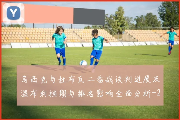 乌西克与杜布瓦二番战谈判进展及温布利档期与排名影响全面分析