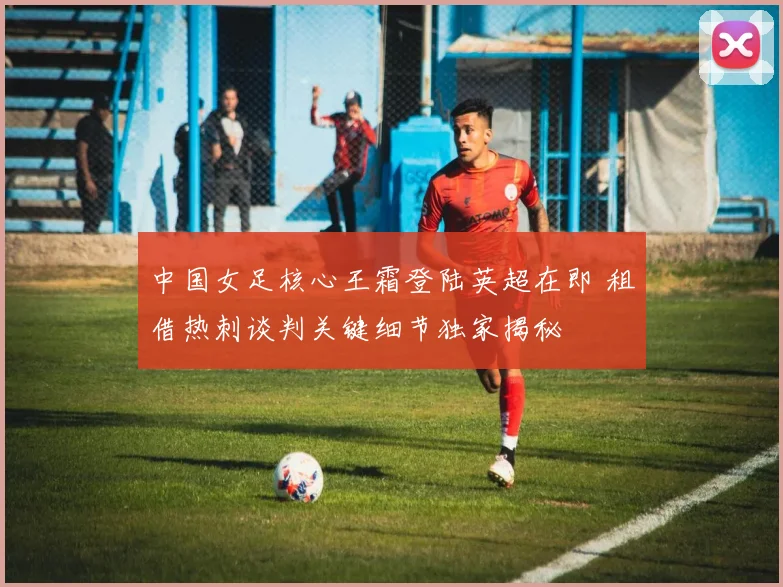 中国女足核心王霜登陆英超在即 租借热刺谈判关键细节独家揭秘