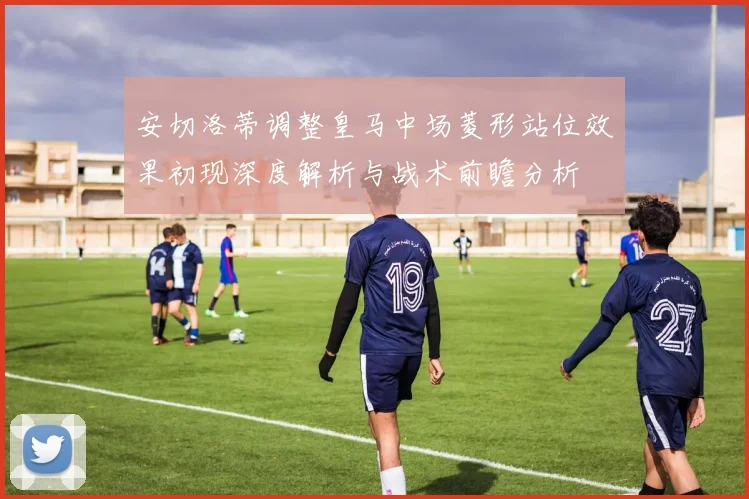 安切洛蒂调整皇马中场菱形站位效果初现深度解析与战术前瞻分析