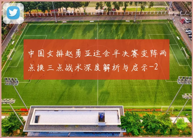 中国女排赵勇亚运会半决赛变阵两点换三点战术深度解析与启示