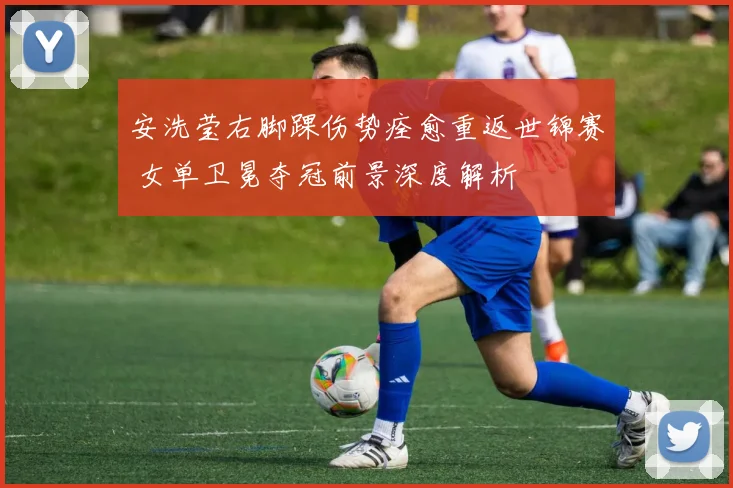 安洗莹右脚踝伤势痊愈重返世锦赛 女单卫冕夺冠前景深度解析