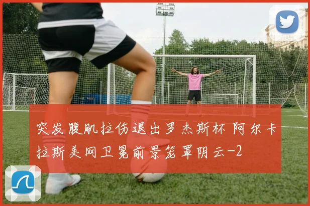 突发腹肌拉伤退出罗杰斯杯 阿尔卡拉斯美网卫冕前景笼罩阴云