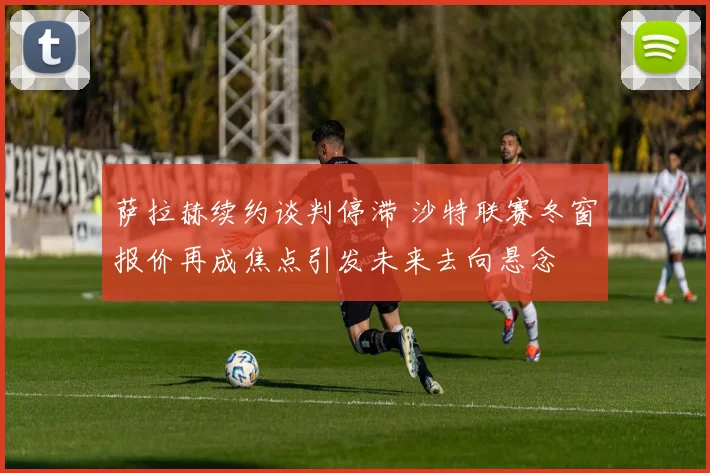 萨拉赫续约谈判停滞 沙特联赛冬窗报价再成焦点引发未来去向悬念