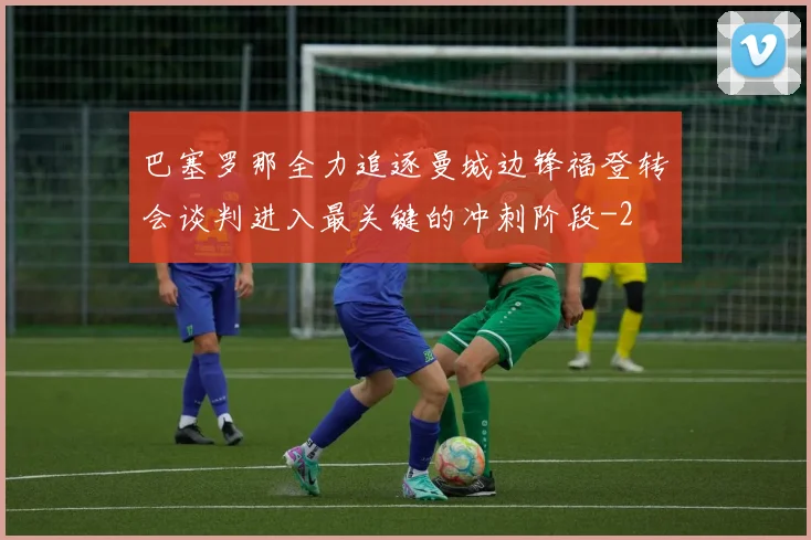 巴塞罗那全力追逐曼城边锋福登转会谈判进入最关键的冲刺阶段