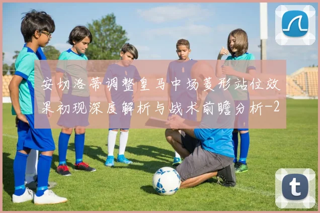 安切洛蒂调整皇马中场菱形站位效果初现深度解析与战术前瞻分析