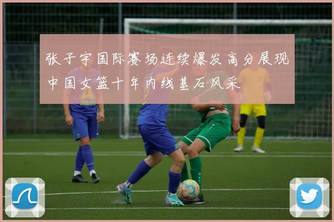 张子宇国际赛场连续爆发高分展现中国女篮十年内线基石风采