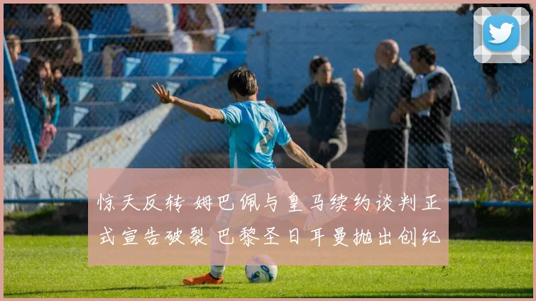 惊天反转 姆巴佩与皇马续约谈判正式宣告破裂 巴黎圣日耳曼抛出创纪录薪资新合同