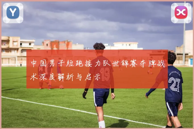 中国男子短跑接力队世锦赛夺牌战术深度解析与启示