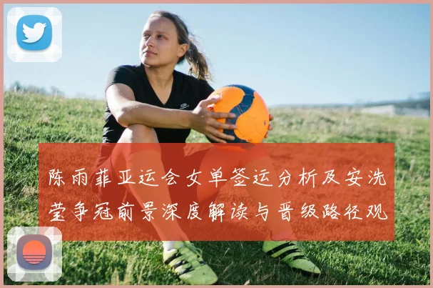 陈雨菲亚运会女单签运分析及安洗莹争冠前景深度解读与晋级路径观察