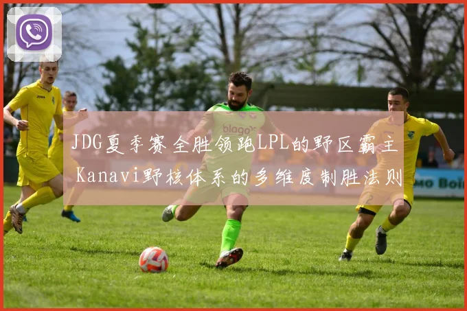 JDG夏季赛全胜领跑LPL的野区霸主 Kanavi野核体系的多维度制胜法则与比赛掌控力分析