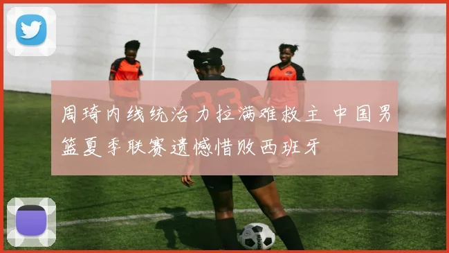 周琦内线统治力拉满难救主 中国男篮夏季联赛遗憾惜败西班牙