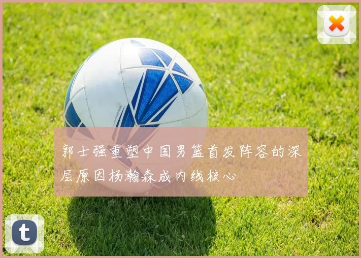 郭士强重塑中国男篮首发阵容的深层原因杨瀚森成内线核心