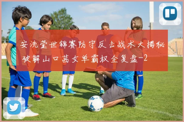 安洗莹世锦赛防守反击战术大揭秘 破解山口茜女单霸权全复盘