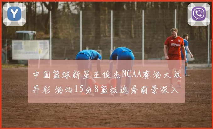 中国篮球新星王俊杰NCAA赛场大放异彩 场均15分8篮板选秀前景深入解读