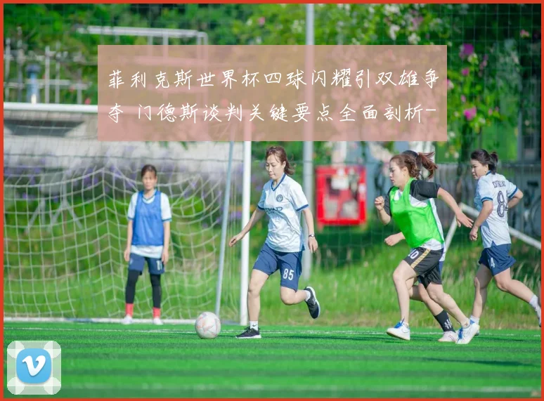 菲利克斯世界杯四球闪耀引双雄争夺 门德斯谈判关键要点全面剖析