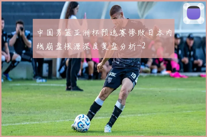 中国男篮亚洲杯预选赛惨败日本内线崩盘根源深度复盘分析