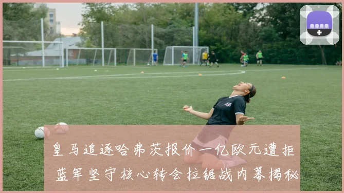皇马追逐哈弗茨报价一亿欧元遭拒 蓝军坚守核心转会拉锯战内幕揭秘