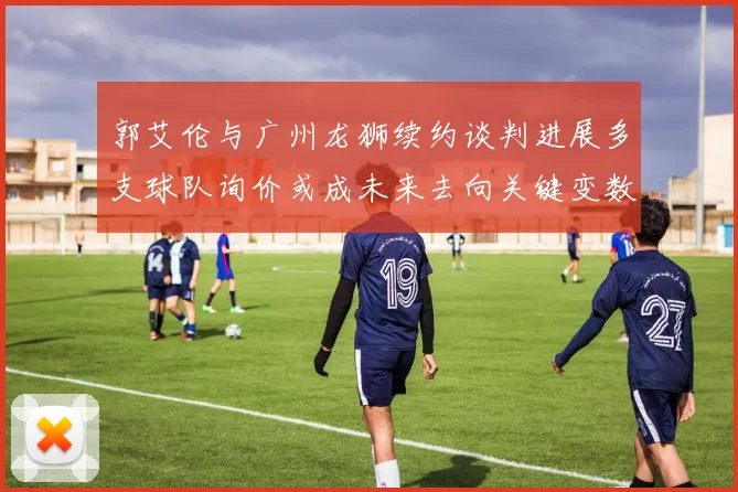 郭艾伦与广州龙狮续约谈判进展多支球队询价或成未来去向关键变数