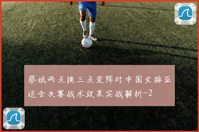 蔡斌两点换三点变阵对中国女排亚运会决赛战术效果实战解析
